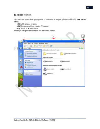 12


20. ABRIR ICONOS

Para abrir un icono tiene que apuntar al centro de la imagen y hacer doble clic. NO en sus
letras.
    -(1)Doble clic en el icono
    -(2)Ahora apareció un cuadro (Ventana)
    -(3)Clic en la X para cerrar
Practique este paso varias veces con diferentes iconos.


                                                    2                                3




  1




Autor: Ing. Carlos Alberto Guisbert Salazar © 2010
 