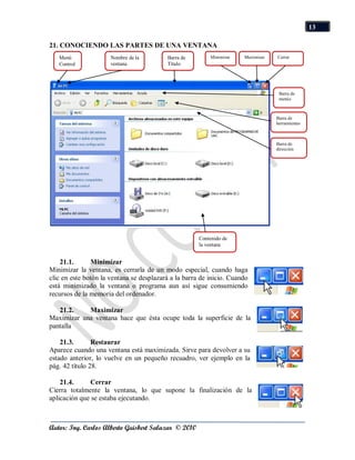 13

21. CONOCIENDO LAS PARTES DE UNA VENTANA
   Menú               Nombre de la        Barra de        Minimizar   Maximizar   Cerrar
   Control            ventana             Título




                                                                                   Barra de
                                                                                   menús



                                                                                  Barra de
                                                                                  herramientas



                                                                                  Barra de
                                                                                  dirección




                                                      Contenido de
                                                      la ventana


    21.1.      Minimizar
Minimizar la ventana, es cerrarla de un modo especial, cuando haga
clic en este botón la ventana se desplazará a la barra de inicio. Cuando
está minimizado la ventana o programa aun así sigue consumiendo
recursos de la memoria del ordenador.

   21.2.    Maximizar
Maximizar una ventana hace que ésta ocupe toda la superficie de la
pantalla

    21.3.       Restaurar
Aparece cuando una ventana está maximizada. Sirve para devolver a su
estado anterior, lo vuelve en un pequeño recuadro, ver ejemplo en la
pág. 42 título 28.

    21.4.     Cerrar
Cierra totalmente la ventana, lo que supone la finalización de la
aplicación que se estaba ejecutando.



Autor: Ing. Carlos Alberto Guisbert Salazar © 2010
 