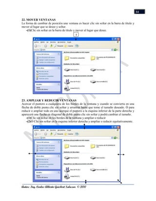 14

22. MOVER VENTANAS
La forma de cambiar de posición una ventana es hacer clic sin soltar en la barra de título y
mover al lugar que se desee y soltar.
    -(1)Clic sin soltar en la barra de título y mover al lugar que desee.
                                            1




23. AMPLIAR Y REDUCIR VENTANAS
Acercar el puntero a cualquiera de los bordes de la ventana y cuando se convierta en una
flecha de doble punta clic sin soltar y arrastrar hasta que tome el tamaño deseado. Ó para
reducir o ampliar todo en uno acerque el puntero a la esquina inferior de la parte derecha y
aparecerá una flecha en diagonal de doble punta clic sin soltar y podrá cambiar el tamaño.
    -(1)Clic sin soltar en los bordes de la ventana y ampliar o reducir
    -(2)Ó Clic sin soltar en la esquina inferior derecha y ampliar o reducir equitativamente.




Autor: Ing. Carlos Alberto Guisbert Salazar © 2010
 