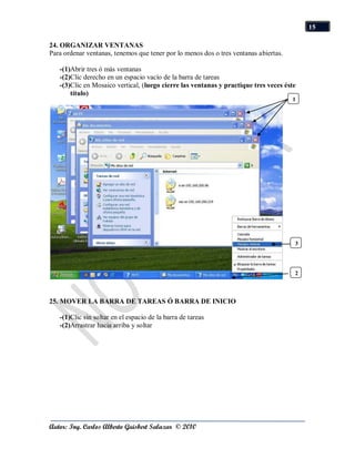 15

24. ORGANIZAR VENTANAS
Para ordenar ventanas, tenemos que tener por lo menos dos o tres ventanas abiertas.

   -(1)Abrir tres ó más ventanas
   -(2)Clic derecho en un espacio vacío de la barra de tareas
   -(3)Clic en Mosaico vertical, (luego cierre las ventanas y practique tres veces éste
       título)
                                                                                      1




                                                                                      3




                                                                                      2



25. MOVER LA BARRA DE TAREAS Ó BARRA DE INICIO

   -(1)Clic sin soltar en el espacio de la barra de tareas
   -(2)Arrastrar hacia arriba y soltar




Autor: Ing. Carlos Alberto Guisbert Salazar © 2010
 