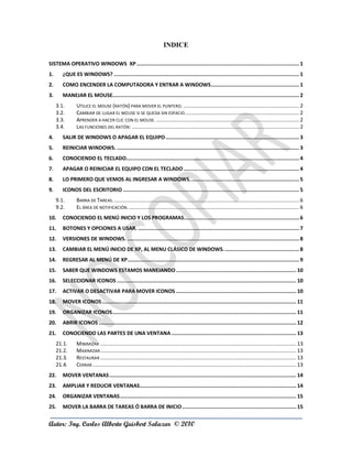 INDICE

SISTEMA OPERATIVO WINDOWS XP ........................................................................................................... 1
1.      ¿QUE ES WINDOWS? .......................................................................................................................... 1
2.      COMO ENCENDER LA COMPUTADORA Y ENTRAR A WINDOWS .......................................................... 1
3.      MANEJAR EL MOUSE........................................................................................................................... 2
     3.1.       UTILICE EL MOUSE (RATÓN) PARA MOVER EL PUNTERO. ............................................................................ 2
     3.2.       CAMBIAR DE LUGAR EL MOUSE SI SE QUEDA SIN ESPACIO. .......................................................................... 2
     3.3.       APRENDER A HACER CLIC CON EL MOUSE. .............................................................................................. 2
     3.4.       LAS FUNCIONES DEL RATÓN: .............................................................................................................. 2
4.      SALIR DE WINDOWS O APAGAR EL EQUIPO ........................................................................................ 3
5.      REINICIAR WINDOWS. ........................................................................................................................ 3
6.      CONOCIENDO EL TECLADO.................................................................................................................. 4
7.      APAGAR O REINICIAR EL EQUIPO CON EL TECLADO ............................................................................ 4
8.      LO PRIMERO QUE VEMOS AL INGRESAR A WINDOWS. ....................................................................... 5
9.      ICONOS DEL ESCRITORIO .................................................................................................................... 5
     9.1.       BARRA DE TAREAS. .......................................................................................................................... 6
     9.2.       EL ÁREA DE NOTIFICACIÓN. ................................................................................................................ 6
10.     CONOCIENDO EL MENÚ INICIO Y LOS PROGRAMAS............................................................................ 6
11.     BOTONES Y OPCIONES A USAR. .......................................................................................................... 7
12.     VERSIONES DE WINDOWS. ................................................................................................................. 8
13.     CAMBIAR EL MENÚ INICIO DE XP, AL MENU CLÁSICO DE WINDOWS. ................................................. 8
14.     REGRESAR AL MENÚ DE XP ................................................................................................................. 9
15.     SABER QUE WINDOWS ESTAMOS MANEJANDO ............................................................................... 10
16.     SELECCIONAR ICONOS ...................................................................................................................... 10
17.     ACTIVAR O DESACTIVAR PARA MOVER ICONOS ............................................................................... 10
18.     MOVER ICONOS ................................................................................................................................ 11
19.     ORGANIZAR ICONOS ......................................................................................................................... 11
20.     ABRIR ICONOS .................................................................................................................................. 12
21.     CONOCIENDO LAS PARTES DE UNA VENTANA .................................................................................. 13
     21.1.      MINIMIZAR ................................................................................................................................. 13
     21.2.      MAXIMIZAR ................................................................................................................................. 13
     21.3.      RESTAURAR ................................................................................................................................. 13
     21.4.      CERRAR ...................................................................................................................................... 13
22.     MOVER VENTANAS ........................................................................................................................... 14
23.     AMPLIAR Y REDUCIR VENTANAS....................................................................................................... 14
24.     ORGANIZAR VENTANAS .................................................................................................................... 15
25.     MOVER LA BARRA DE TAREAS Ó BARRA DE INICIO ........................................................................... 15


Autor: Ing. Carlos Alberto Guisbert Salazar © 2010
 