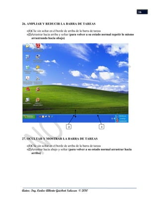 16


26. AMPLIAR Y REDUCIR LA BARRA DE TAREAS

   -(1)Clic sin soltar en el borde de arriba de la barra de tareas
   -(2)Arrastrar hacia arriba y soltar (para volver a su estado normal repetir lo mismo
       arrastrando hacia abajo)




                                   2                         1



27. OCULTAR Y MOSTRAR LA BARRA DE TAREAS

   -(1)Clic sin soltar en el borde de arriba de la barra de tareas
   -(2)Arrastrar hacia abajo y soltar (para volver a su estado normal arrastrar hacia
       arriba)




Autor: Ing. Carlos Alberto Guisbert Salazar © 2010
 