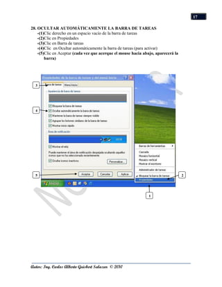 17

28. OCULTAR AUTOMÁTICAMENTE LA BARRA DE TAREAS
    -(1)Clic derecho en un espacio vacío de la barra de tareas
    -(2)Clic en Propiedades
    -(3)Clic en Barra de tareas
    -(4)Clic en Ocultar automáticamente la barra de tareas (para activar)
    -(5)Clic en Aceptar (cada vez que acerque el mouse hacia abajo, aparecerá la
        barra)




  3




  4




  5                                                                                2




                                                                1




Autor: Ing. Carlos Alberto Guisbert Salazar © 2010
 