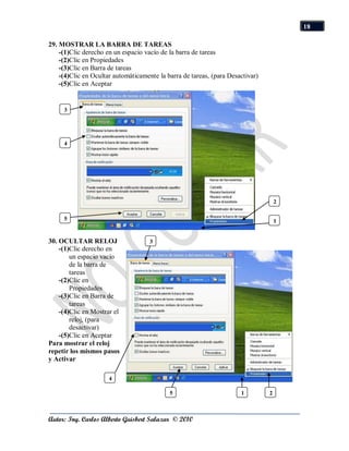 18

29. MOSTRAR LA BARRA DE TAREAS
    -(1)Clic derecho en un espacio vacío de la barra de tareas
    -(2)Clic en Propiedades
    -(3)Clic en Barra de tareas
    -(4)Clic en Ocultar automáticamente la barra de tareas, (para Desactivar)
    -(5)Clic en Aceptar


     3




     4




                                                                                    2

     5                                                                              1


30. OCULTAR RELOJ                    3
    -(1)Clic derecho en
        un espacio vacío
        de la barra de
        tareas
    -(2)Clic en
        Propiedades
    -(3)Clic en Barra de
        tareas
    -(4)Clic en Mostrar el
        reloj, (para
        desactivar)
    -(5)Clic en Aceptar
Para mostrar el reloj
repetir los mismos pasos
y Activar

                      4

                                            5                         1         2



Autor: Ing. Carlos Alberto Guisbert Salazar © 2010
 