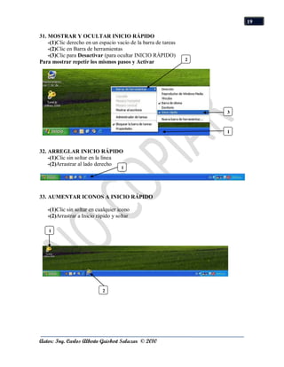 19

31. MOSTRAR Y OCULTAR INICIO RÁPIDO
    -(1)Clic derecho en un espacio vacío de la barra de tareas
    -(2)Clic en Barra de herramientas
    -(3)Clic para Desactivar (para ocultar INICIO RÁPIDO)
                                                                 2
Para mostrar repetir los mismos pasos y Activar




                                                                     3



                                                                     1



32. ARREGLAR INICIO RÁPIDO
    -(1)Clic sin soltar en la línea
    -(2)Arrastrar al lado derecho
                                     1




33. AUMENTAR ICONOS A INICIO RÁPIDO

   -(1)Clic sin soltar en cualquier icono
   -(2)Arrastrar a Inicio rápido y soltar

    1




                            2




Autor: Ing. Carlos Alberto Guisbert Salazar © 2010
 