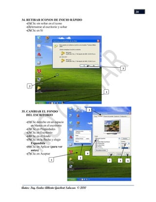 20

34. RETIRAR ICONOS DE INICIO RÁPIDO
    -(1)Clic sin soltar en el icono
    -(2)Arrastrar al escritorio y soltar
    -(3)Clic en Sí




                                                                         3




     2

                                                             1




                                                         3
35. CAMBIAR EL FONDO
    DEL ESCRITORIO

   -(1)Clic derecho en un espacio
       en blanco en el escritorio
   -(2)Clic en Propiedades
   -(3)Clic en Escritorio
   -(4)Clic en el fondo
   -(5)Clic en la flecha y elegir
       Expandida
   -(6)Clic en Aplicar (para ver
       antes)
   -(7)Clic en Aceptar                               4
                                             2
                      1                                          7   5       6




Autor: Ing. Carlos Alberto Guisbert Salazar © 2010
 