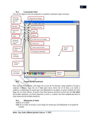22

   36.1.      Conociendo Paint
Uno de los objetivos de este programa es ayudarle a dominar mejor el mouse.
Selecciona             Selecciona una imagen
una imagen
de forma
libre.

Borrador
                            Relleno con color

Seleccionar
                            Lupa
color

                            Pincel
Lápiz

                            Escribe texto en la imagen
Aerógrafo,
sirve como
soplete                     Línea curva

                            Líneas a elección libre                      Área de
   Dibuja una
   línea                                                                 dibujo
                            Rectángulo redondeado

 Dibuja un
 rectángulo



  Dibuja un
  círculo




 Color que se
                                                              Barra de
 esta usando
                                                              colores




     36.2.      Usando las herramientas

Para usar las herramientas, sólo haga clic en uno de los botones, luego apuntar a la hoja y
empezar a dibujar, haga clic en el lápiz para rayar, ahora clic en la hoja y no suelte y
empiece a rayar, haga de cuenta que está dibujando en un papel, si quiere cambiar de color
haga clic en otros colores. Si quiere luna línea gruesa, presione la tecla mas (+) sin soltar
del teclado numérico y la línea empezará a crecer y si quiere una línea delgada presione la
tecla menos (-) del teclado numérico.

     36.3.      Dibujando en Paint
     -(1)Clic en el lápiz
     -(2)Clic en soltar en la hoja y rayar (haga de cuenta que está dibujando en un papel de
         verdad)


Autor: Ing. Carlos Alberto Guisbert Salazar © 2010
 