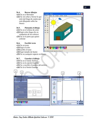 23

      36.4.       Borrar dibujos
      -(1)Clic en el Borrador
      -(2)Clic sin soltar y borrar lo que
          está mal (haga de cuanta que
          está dibujando sobre las
          líneas)

      36.5.       Pintando el dibujo
      -(1)Clic en el relleno de color
      -(2)Elegir color (haga clic en
          cualquiera de los colores)
      -(3)Clic en la parte que quiere
          colorear

      36.6.       Escribir texto
      -(1)Clic en texto
      -(2)Elegir el color
      -(3)Escribir el texto
      -(4)Elegir tamaño de fuente
      -(5)Clic en cualquier espacio en blanco

      36.7.       Guardar el dibujo
      -(1)Clic en el menú Archivo
      -(2)Clic en la opción Guardar
      -(3)Clic y escribir el nombre del archivo
      -(4)Clic en el botón Guardar

  1
             2
                                                     3   4




Autor: Ing. Carlos Alberto Guisbert Salazar © 2010
 