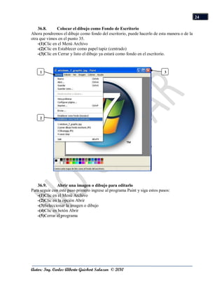 24

    36.8.      Colocar el dibujo como Fondo de Escritorio
Ahora pondremos el dibujo como fondo del escritorio, puede hacerlo de esta manera o de la
otra que vimos en el punto 35.
    -(1)Clic en el Menú Archivo
    -(2)Clic en Establecer como papel tapiz (centrado)
    -(3)Clic en Cerrar y listo el dibujo ya estará como fondo en el escritorio.



     1                                                                     3




     2




   36.9.      Abrir una imagen o dibujo para editarlo
Para seguir con este paso primero ingrese al programa Paint y siga estos pasos:
   -(1)Clic en el Menú Archivo
   -(2)Clic en la opción Abrir
   -(3)Seleccionar la imagen o dibujo
   -(4)Clic en botón Abrir
   -(5)Cerrar el programa




Autor: Ing. Carlos Alberto Guisbert Salazar © 2010
 