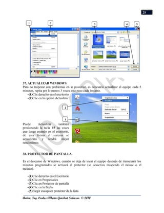 25


    1                2                               3                      4       5




37. ACTUALIZAR WINDOWS
Para no tropezar con problemas en lo posterior, es necesario actualizar el equipo cada 5
minutos, repita por lo menos 3 veces este paso cada instante.
    -(1)Clic derecho en el escritorio
    -(2)Clic en la opción Actualizar

                                 2



                                 1
Puede       Actualizar     también
presionando la tecla F5 las veces
que desee estando en el escritorio,
de esta forma el sistema se
actualizara   y     tendrá   mejor
rendimiento.


38. PROTECTOR DE PANTALLA

Es el descanso de Windows, cuando se deja de tocar el equipo después de transcurrir los
minutos programados se activará el protector (se desactiva moviendo el mouse o el
teclado).

   -(1)Clic derecho en el Escritorio
   -(2)Clic en Propiedades
   -(3)Clic en Protector de pantalla
   -(4)Clic en la flecha
   -(5)Elegir cualquier protector de la lista

Autor: Ing. Carlos Alberto Guisbert Salazar © 2010
 