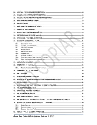 26.   AMPLIAR Y REDUCIR LA BARRA DE TAREAS ...................................................................................... 16
27.   OCULTAR Y MOSTRAR LA BARRA DE TAREAS .................................................................................... 16
28.   OCULTAR AUTOMÁTICAMENTE LA BARRA DE TAREAS ..................................................................... 17
29.   MOSTRAR LA BARRA DE TAREAS ...................................................................................................... 18
30.   OCULTAR RELOJ ................................................................................................................................ 18
31.   MOSTRAR Y OCULTAR INICIO RÁPIDO .............................................................................................. 19
32.   ARREGLAR INICIO RÁPIDO ................................................................................................................ 19
33.   AUMENTAR ICONOS A INICIO RÁPIDO .............................................................................................. 19
34.   RETIRAR ICONOS DE INICIO RÁPIDO ................................................................................................. 20
35.   CAMBIAR EL FONDO DEL ESCRITORIO............................................................................................... 20
36.   INGRESAR AL PROGRAMA PAINT ...................................................................................................... 21
  36.1.       CONOCIENDO PAINT ...................................................................................................................... 22
  36.2.       USANDO LAS HERRAMIENTAS ........................................................................................................... 22
  36.3.       DIBUJANDO EN PAINT .................................................................................................................... 22
  36.4.       BORRAR DIBUJOS .......................................................................................................................... 23
  36.5.       PINTANDO EL DIBUJO ..................................................................................................................... 23
  36.6.       ESCRIBIR TEXTO ............................................................................................................................ 23
  36.7.       GUARDAR EL DIBUJO ...................................................................................................................... 23
  36.8.       COLOCAR EL DIBUJO COMO FONDO DE ESCRITORIO................................................................................ 24
  36.9.       ABRIR UNA IMAGEN O DIBUJO PARA EDITARLO ...................................................................................... 24
37.   ACTUALIZAR WINDOWS.................................................................................................................... 25
38.   PROTECTOR DE PANTALLA ................................................................................................................ 25
  38.1.       PONER LETRAS EN EL PROTECTOR DE PANTALLA .................................................................................... 27
39.   APARIENCIA DE LAS VENTANAS ........................................................................................................ 28
40.   CALCULADORA.................................................................................................................................. 29
41.   CUAL ES PROGRAMA Y CUAL NO ...................................................................................................... 30
42.   COMO CREAR ACCESOS DIRECTOS DE PROGRAMAS AL ESCRITORIO................................................. 31
43.   FECHA Y HORA .................................................................................................................................. 32
44.   CAMBIAR LOS BOTONES DEL MOUSE DE DIESTRO A ZURDO ............................................................. 32
45.   VELOCIDAD DEL DOBLE CLIC ............................................................................................................. 34
46.   CAMBIAR EL PUNTERO DEL MOUSE .................................................................................................. 34
47.   VELOCIDAD DEL PUNTERO ................................................................................................................ 35
48.   MOSTRAR EL ICONO DEL SONIDO ..................................................................................................... 35
49.   PROPIEDADES DEL SISTEMA ¿QUE EQUIPO Y QUE SISTEMA OPERATIVO TENGO? ............................ 37
50.   CONCEPTOS BASICOS SOBRE ARCHIVOS Y CARPETAS ....................................................................... 39
  50.1.       CREAR CARPETAS .......................................................................................................................... 39
  50.2.       CAMBIAR NOMBRE ........................................................................................................................ 42
  50.3.       ELIMINAR CARPETAS Y/ O ARCHIVOS .................................................................................................. 44
51.   COPIAR Y PEGAR CARPETAS Y ARCHIVOS.......................................................................................... 46

Autor: Ing. Carlos Alberto Guisbert Salazar © 2010
 
