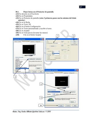 27

   38.1.      Poner letras en el Protector de pantalla
   -(1)Clic derecho en el Escritorio
   -(2)Clic en Propiedades
   -(3)Clic en Protector de pantalla (estos 3 primeros pasos son los mismos del título
       anterior)
   -(4)Clic en la flecha
   -(5)Clic en Texto 3D
   -(6)Clic en el botón Configuración
   -(7)Clic en Texto personalizado y escribir el texto
   -(8)Clic en Aceptar
   -(9)Clic en Vista previa (levantar las manos)
   -(10)      Clic en el botón Aceptar
                                                            7                     8




  4             5



                                     6




                                     9




                                    10


Autor: Ing. Carlos Alberto Guisbert Salazar © 2010
 