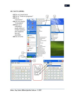 29


40. CALCULADORA

   -(1)Clic en el menú Inicio
   -(2)Clic en “Todos los programas”                     3   4
   -(3)Clic en
       “Accesorios”
   -(4)Clic en la opción
       “Calculadora”
   -(5)Opere en la
       calculadora,
       puede utilizar el
       teclado numérico
       pero asegúrese
       que este
       encendido
   -(6)Clic en Cerrar




                   2

                   1


                                       5


                                       Hay        dos
                                       modos de ver
                                       la Calculadora
                                       de Windows,
                                       una es la vista
                                       Estándar y la
                                       otra la vista
                                       Científica




Autor: Ing. Carlos Alberto Guisbert Salazar © 2010
 