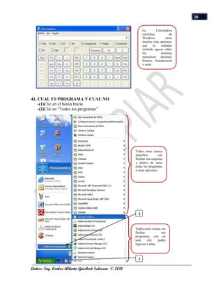 30

                                                           La          Calculadora
                                                           científica            de
                                                           Windows            tiene
                                                           muchas más opciones
                                                           que      la    estándar
                                                           incluido operar sobre
                                                           los            sistemas
                                                           numéricos decimal,
                                                           binario, hexadecimal
                                                           y octal




41. CUAL ES PROGRAMA Y CUAL NO
    -(1)Clic en el botón Inicio
    -(2)Clic en “Todos los programas”




                                                     Todos estos iconos
                                                     amarillos        con
                                                     flechas son carpetas
                                                     y dentro de estas
                                                     están los programas
                                                     u otras opciones.




                                                       2



                                                     Todos estos iconos sin
                                                     flechas             son
                                                     programas, con un
                                                     solo     clic     podrá
                                                     ingresar a ellas.



                                                       1

Autor: Ing. Carlos Alberto Guisbert Salazar © 2010
 