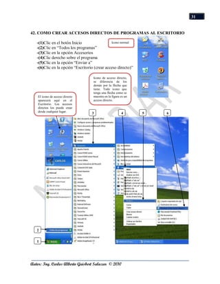 31


42. COMO CREAR ACCESOS DIRECTOS DE PROGRAMAS AL ESCRITORIO

   -(1)Clic en el botón Inicio                 Icono normal
   -(2)Clic en “Todos los programas”
   -(3)Clic en la opción Accesorios
   -(4)Clic derecho sobre el programa
   -(5)Clic en la opción “Enviar a”
   -(6)Clic en la opción “Escritorio (crear acceso directo)”

                                    Icono de acceso directo,
                                    se diferencia de los
                                    demás por la flecha que
                                    tiene. Todo icono que
                                    tenga una flecha como se
    El icono de acceso directo      muestra en la figura es un
    aparecerá aquí en el            acceso directo.
    Escritorio. Los accesos
    directos los puede crear
    desde cualquier lugar.
                                   3                     4       5   6




   2


   1




Autor: Ing. Carlos Alberto Guisbert Salazar © 2010
 