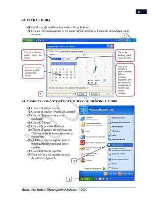 32

43. FECHA Y HORA

   -(1)En el área de notificación doble clic en la hora
   -(2)Clic en el botón aceptar si va hacer algún cambio, o Cancelar si no desea hacer
       ninguno.                                                                   1




 Clic en la flecha y                                                        Clic en la
 podrá elegir los                                                           flecha y podrá
 meses                                                                      elegir los años


                                                                            Clic en el
  Clic en cualquier
                                                                            número y
  número y podrá
                                                                            podrá cambiar
  cambiar las
                                                                            la hora,
  fechas
                                                                            minutos,
                                                                            segundos, am,
                                                                            pm, haga clic
                                                                            siempre en el
                                                                            número que
                                                                            quiere
                  2                                                         cambiar.


44. CAMBIAR LOS BOTONES DEL MOUSE DE DIESTRO A ZURDO

   -(1)Clic en el botón Inicio
   -(2)Clic en la opción “Panel de control”
   -(3)Clic en “Impresoras y otro
       hardware”
   -(4)Clic en “Mouse”
   -(5)Clic en la pestaña Botones
   -(6)Clic en el cuadro de verificación
       “Intercambiar botones primario y
       secundario”
   -(7)Doble clic en la carpeta, con el
       botón derecho, vera que ya se
       cambio.
   -(8)Clic en el botón Aceptar
   -(9)Para volver a su estado normal,
       desactivar el paso 6.
                                         2




                                     1


Autor: Ing. Carlos Alberto Guisbert Salazar © 2010
 
