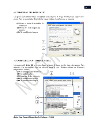 34

45. VELOCIDAD DEL DOBLE CLIC

Los pasos del anterior titulo se repiten hasta el paso 5, luego recién puede seguir estos
pasos. Para la normalidad deje todo tal y cual está en el grafico que se muestra.

   -(1)Mover el botón de velocidad del
       doble clic
   -(2)Doble clic en la carpeta de
       prueba
   -(3)Clic en el botón Aceptar




                                     1
                                     1

                                     2
                                     1

                                     3
                                     1

46. CAMBIAR EL PUNTERO DEL MOUSE

Los pasos del título 44 se repiten hasta el paso 4, luego recién siga estos pasos. Para
retornar a la normalidad siga los mismos pasos y elija “Predeterminado de Windows
(esquema de sistema)”.
    -(1)Clic en la pestaña “Punteros”
                                              1                        2
    -(2)Clic en la flecha                     1                        1
    -(3)Elegir una de las opciones
    -(4)Clic en el botón Aplicar
    -(5)Clic en el botón Aceptar




                             3
                             1
                             4
                             1




                             5
                             1
Autor: Ing. Carlos Alberto Guisbert Salazar © 2010
 