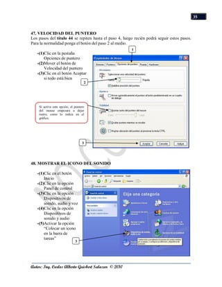 35


47. VELOCIDAD DEL PUNTERO
Los pasos del título 44 se repiten hasta el paso 4, luego recién podrá seguir estos pasos.
Para la normalidad ponga el botón del paso 2 al medio.
                                                        1
   -(1)Clic en la pestaña                               1
       Opciones de puntero
   -(2)Mover el botón de
       Velocidad del puntero
   -(3)Clic en el botón Aceptar
       si todo está bien
                                    2
                                    1




    Si activa esta opción, el puntero
    del mouse empezara a dejar
    rastro, como lo indica en el
    gráfico.




                                   3
                                   1



48. MOSTRAR EL ICONO DEL SONIDO

   -(1)Clic en el botón
       Inicio
   -(2)Clic en la opción
       Panel de control
   -(3)Clic en la opción
       Dispositivos de
       sonido, audio y voz
   -(4)Clic en la opción
       Dispositivos de
       sonido y audio
   -(5)Activar la opción
       “Colocar un icono
       en la barra de
       tareas”
                              3
                              1




Autor: Ing. Carlos Alberto Guisbert Salazar © 2010
 