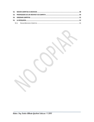 52.   MOVER CARPETAS O ARCHIVOS ....................................................................................................... 48
53.   PROPIEDADES DE UN ARCHIVO Y/O CARPETA .................................................................................. 50
54.   ORDENAR CARPETAS ........................................................................................................................ 52
55.   LA BÚSQUEDA................................................................................................................................... 52
  55.1.       BUSCAR ARCHIVOS O CARPETAS ....................................................................................................... 53




Autor: Ing. Carlos Alberto Guisbert Salazar © 2010
 