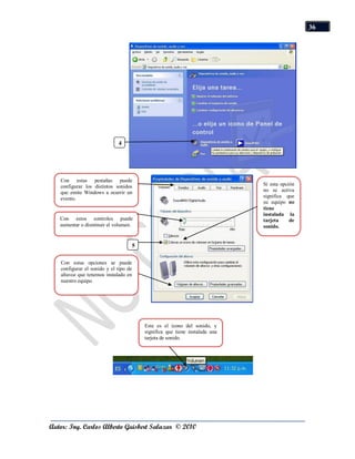 36




                             4
                             1




   Con estas pestañas puede
   configurar los distintos sonidos                                        Si esta opción
   que emite Windows a ocurrir un                                          no se activa
   evento.                                                                 significa que
                                                                           su equipo no
                                                                           tiene
                                                                           instalada la
   Con estos controles puede                                               tarjeta     de
   aumentar o disminuir el volumen.                                        sonido.


                                   5

   Con estas opciones se puede
   configurar el sonido y el tipo de
   altavoz que tenemos instalado en
   nuestro equipo.




                                       Este es el icono del sonido, y
                                       significa que tiene instalada una
                                       tarjeta de sonido.




Autor: Ing. Carlos Alberto Guisbert Salazar © 2010
 