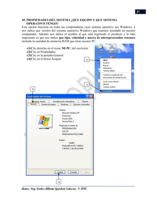 37

49. PROPIEDADES DEL SISTEMA ¿QUE EQUIPO Y QUE SISTEMA
    OPERATIVO TENGO?
Esta opción funciona en todas las computadoras cuyo sistema operativo sea Windows, y
nos indica que versión del sistema operativo Windows que tenemos instalado en nuestro
computador. Además nos indica el nombre al que está registrado el producto y lo más
importante es que nos indica que tipo, velocidad y marca de microprocesador tenemos
incluida la cantidad de memoria RAM que tiene nuestro PC.

   -(1)Clic derecho en el icono Mi PC, del escritorio
   -(2)Clic en Propiedades
   -(3)Clic en la pestaña General
   -(4)Clic en el botón Aceptar                     1




                                                   2
       3




                            4

Autor: Ing. Carlos Alberto Guisbert Salazar © 2010
 