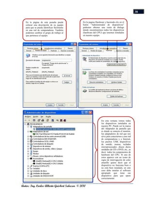 38


   En la página de esta pestaña puede           En la pagina Hardware y haciendo clic en el
   colocar una descripción de su equipo         botón “Administrador de dispositivos”
   para que se pueda identificar fácilmente     podemos obtener una venta de dialogo
   en una red de computadoras. También          donde encontraremos todos los dispositivos
   podemos cambiar el grupo de trabajo al       (hardware del CPU) que tenemos instalados
   que pertenece el equipo.                     en nuestro equipo.




                                                                   En esta ventana vemos todos
                                                                   los dispositivos instalados en
                                                                   nuestro PC. Puede ver la marca
                                                                   del Adaptador de pantalla que
                                                                   es donde se conecta el monitor,
                                                                   los adaptadores de red que nos
                                                                   sirve para conectarnos a una red
                                                                   de computadoras y a Internet,
                                                                   los puertos USB, dispositivos
                                                                   de sonido, mouse, teclados
                                                                   microprocesador, discos duros
                                                                   unidades de CD o DVD, etc., es
                                                                   decir todos los componentes de
                                                                   hardware del CPU. Si uno de
                                                                   estos aparece con un icono de
                                                                   signo de interrogación de color
                                                                   amarillo quiere decir que el
                                                                   dispositivo no funciona bien o
                                                                   no está bien instalado, en este
                                                                   caso debe instalar el software
                                                                   apropiado que tiene ese
                                                                   dispositivo para que opere
                                                                   correctamente.


Autor: Ing. Carlos Alberto Guisbert Salazar © 2010
 