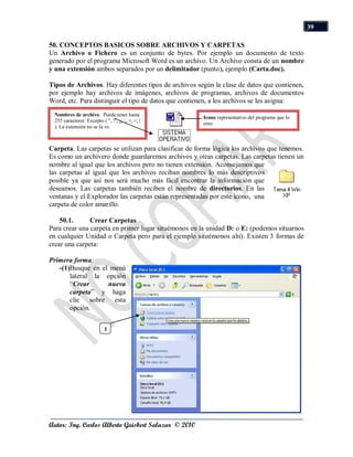 39

50. CONCEPTOS BASICOS SOBRE ARCHIVOS Y CARPETAS
Un Archivo o Fichero es un conjunto de bytes. Por ejemplo un documento de texto
generado por el programa Microsoft Word es un archivo. Un Archivo consta de un nombre
y una extensión ambos separados por un delimitador (punto), ejemplo (Carta.doc).

Tipos de Archivos. Hay diferentes tipos de archivos según la clase de datos que contienen,
por ejemplo hay archivos de imágenes, archivos de programas, archivos de documentos
Word, etc. Para distinguir el tipo de datos que contienen, a los archivos se les asigna:
 Nombres de archivo. Puede tener hasta
                                                       Icono representativo del programa que lo
 255 caracteres Excepto ( ", ? , ¿, , >, <, |
                                                       creo
 ). La extensión no se la ve.



Carpeta. Las carpetas se utilizan para clasificar de forma lógica los archivos que tenemos.
Es como un archivero donde guardaremos archivos y otras carpetas. Las carpetas tienen un
nombre al igual que los archivos pero no tienen extensión. Aconsejamos que
las carpetas al igual que los archivos reciban nombres lo más descriptivos
posible ya que así nos será mucho más fácil encontrar la información que
deseamos. Las carpetas también reciben el nombre de directorios. En las
ventanas y el Explorador las carpetas están representadas por este icono, una
carpeta de color amarillo.

    50.1.      Crear Carpetas
Para crear una carpeta en primer lugar situémonos en la unidad D: o E: (podemos situarnos
en cualquier Unidad o Carpeta pero para el ejemplo situémonos ahí). Existen 3 formas de
crear una carpeta:

Primera forma:
   -(1)Busque en el menú
       lateral la opción
       “Crear      nueva
       carpeta” y haga
       clic sobre esta
       opción.


                           1




Autor: Ing. Carlos Alberto Guisbert Salazar © 2010
 