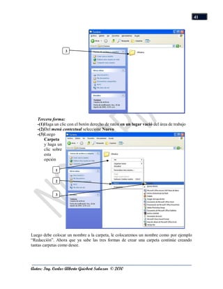 41




                  3




   Tercera forma:
   -(1)Haga un clic con el botón derecho de ratón en un lugar vació del área de trabajo
   -(2)Del menú contextual seleccione Nuevo
   -(3)Luego
       Carpeta
       y haga un
       clic sobre
       esta
       opción

             1

             2


             3




Luego debe colocar un nombre a la carpeta, le colocaremos un nombre como por ejemplo
“Redacción”. Ahora que ya sabe las tres formas de crear una carpeta continúe creando
tantas carpetas como desee.




Autor: Ing. Carlos Alberto Guisbert Salazar © 2010
 