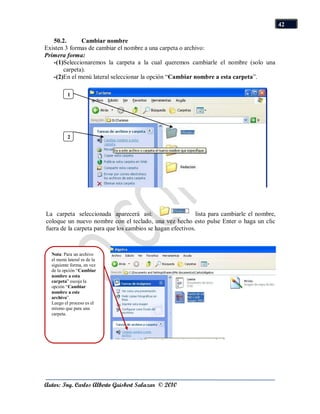 42

   50.2.      Cambiar nombre
Existen 3 formas de cambiar el nombre a una carpeta o archivo:
Primera forma:
   -(1)Seleccionaremos la carpeta a la cual queremos cambiarle el nombre (solo una
       carpeta).
   -(2)En el menú lateral seleccionar la opción “Cambiar nombre a esta carpeta”.

          1




          2




La carpeta seleccionada aparecerá así:                      lista para cambiarle el nombre,
coloque un nuevo nombre con el teclado, una vez hecho esto pulse Enter o haga un clic
fuera de la carpeta para que los cambios se hagan efectivos.



  Nota: Para un archivo
  el menú lateral es de la
  siguiente forma, en vez
  de la opción “Cambiar
  nombre a esta
  carpeta” escoja la
  opción “Cambiar
  nombre a este
  archivo”.
  Luego el proceso es el
  mismo que para una
  carpeta.




Autor: Ing. Carlos Alberto Guisbert Salazar © 2010
 