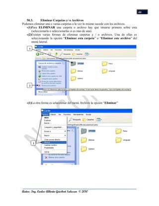 44

   50.3.       Eliminar Carpetas y/ o Archivos
Podemos eliminar una o varias carpetas a la vez lo mismo sucede con los archivos.
   -(1)Para ELIMINAR una carpeta o archivo hay que situarse primero sobre esta
       (seleccionarla o seleccionarlas si es mas de una).
   -(2)Existen varias formas de eliminar carpetas y / o archivos. Una de ellas es
       seleccionando la opción “Eliminar esta carpeta” o “Eliminar este archivo” del
       menú lateral.

     1




     2




   -(1)La otra forma es seleccionar del menú Archivo la opción “Eliminar”




         1




Autor: Ing. Carlos Alberto Guisbert Salazar © 2010
 