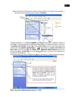 45


   -(1)La otra forma es haciendo clic derecho sobre el objeto o los objetos seleccionados, y
       del menú contextual seleccionar la opción “Eliminar”


                  1




También podemos ir a la barra Estándar y pulsare el botón               o podemos utilizar la
tecla Supr. Cuando eliminamos una carpeta o un archivo, por defecto Windows lo moverá
a la papelera de reciclaje. Es decir aun existe en el sistema y por lo tanto ocupa espacio en
el disco duro. La papelera de reciclaje no           es más que un espacio reservado en el
disco duro para que en caso de haber                 eliminado algún elemento que nos era
necesario podamos recuperarlo. Es como un bote de basura y su icono así lo representa en
el escritorio de Windows.
Si hacemos doble clic sobre el icono de la papelera de reciclaje se abre la siguiente ventana:




                                     Si hacemos un clic aquí se eliminara por completo
                                      del sistema los objetos que estaban en la papelera
                                      de reciclaje sin opción a recuperarlos Aparecerá
                                      una ventana preguntándole ¿Confirma que desea
                                      eliminar estos X elementos? donde X es el
                                      número de elementos que tienes en esos
                                      momentos en la papelera. Pulsa Sí en el caso de
                                      estar seguro de querer Vaciarla.

                                     Si hacemos clic aquí restauraremos las carpetas o
                                      archivos al lugar de donde fueron borrados.




Autor: Ing. Carlos Alberto Guisbert Salazar © 2010
 