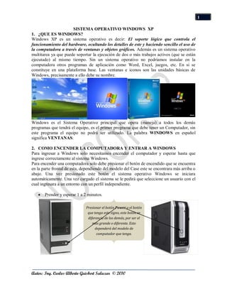 1

                      SISTEMA OPERATIVO WINDOWS XP
1. ¿QUE ES WINDOWS?
Windows XP es un sistema operativo es decir: El soporte lógico que controla el
funcionamiento del hardware, ocultando los detalles de este y haciendo sencillo el uso de
la computadora a través de ventanas y objetos gráficos. Además es un sistema operativo
multitarea ya que puede soportar la ejecución de dos o más trabajos activos (que se están
ejecutado) al mismo tiempo. Sin un sistema operativo no podríamos instalar en la
computadora otros programas de aplicación como Word, Excel, juegos, etc. En si se
constituye en una plataforma base. Las ventanas e iconos son las unidades básicas de
Windows, precisamente a ello debe su nombre.




Windows es el Sistema Operativo principal que opera (maneja) a todos los demás
programas que tendrá el equipo, es el primer programa que debe tener un Computador, sin
este programa el equipo no podrá ser utilizado. La palabra WINDOWS en español
significa VENTANAS.

2. COMO ENCENDER LA COMPUTADORA Y ENTRAR A WINDOWS
Para ingresar a Windows solo necesitamos encender el computador y esperar hasta que
ingrese correctamente al sistema Windows.
Para encender una computadora solo debe presionar el botón de encendido que se encuentra
en la parte frontal de esta, dependiendo del modelo del Case este se encontrara más arriba o
abajo. Una vez presionado este botón el sistema operativo Windows se iniciara
automáticamente. Una vez cargado el sistema se le pedirá que seleccione un usuario con el
cual ingresara a un entorno con un perfil independiente.

       Prender y esperar 1 a 2 minutos.

                              Presionar el botón Power o el botón
                               que tenga este signo, este botón se
                               diferencia de los demás, por ser el
                                  más grande o diferente. Esto
                                    dependerá del modelo de
                                     computador que tenga.




Autor: Ing. Carlos Alberto Guisbert Salazar © 2010
 