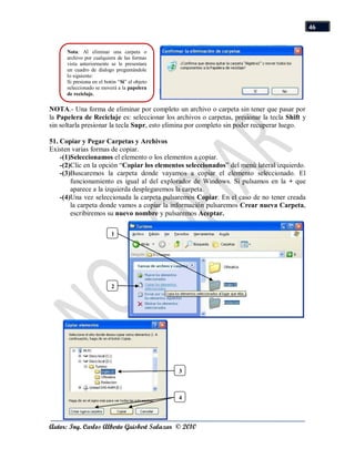 46


      Nota: Al eliminar una carpeta o
      archivo por cualquiera de las formas
      vista anteriormente se le presentara
      un cuadro de dialogo preguntándole
      lo siguiente:
      Si presiona en el botón “Si” el objeto
      seleccionado se moverá a la papelera
      de reciclaje.

NOTA.- Una forma de eliminar por completo un archivo o carpeta sin tener que pasar por
la Papelera de Reciclaje es: seleccionar los archivos o carpetas, presionar la tecla Shift y
sin soltarla presionar la tecla Supr, esto elimina por completo sin poder recuperar luego.

51. Copiar y Pegar Carpetas y Archivos
Existen varias formas de copiar.
    -(1)Seleccionamos el elemento o los elementos a copiar.
    -(2)Clic en la opción “Copiar los elementos seleccionados” del menú lateral izquierdo.
    -(3)Buscaremos la carpeta donde vayamos a copiar el elemento seleccionado. El
        funcionamiento es igual al del explorador de Windows. Si pulsamos en la + que
        aparece a la izquierda desplegaremos la carpeta.
    -(4)Una vez seleccionada la carpeta pulsaremos Copiar. En el caso de no tener creada
        la carpeta donde vamos a copiar la información pulsaremos Crear nueva Carpeta,
        escribiremos su nuevo nombre y pulsaremos Aceptar.

                           1




                           2




                                               3



                                               4




Autor: Ing. Carlos Alberto Guisbert Salazar © 2010
 