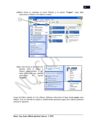 47

   -(1)Otra forma es mediante el menú Edición y la opción “Copiar”, antes debe
       seleccionar el objeto o los objetos a copiar.

       1




   -(1)La otra forma es haciendo clic
       derecho sobre el objeto u
       objetos seleccionados y del
       menú contextual que aparece
       seleccionar     la     opción
       “Copiar”.

                               1




Luego de haber copiado el o los objetos, debemos seleccionar el lugar donde pegar estos
objetos. Una vez ubicada la carpeta o unidad donde queremos pegar estos objetos podemos
realizar lo siguiente:




Autor: Ing. Carlos Alberto Guisbert Salazar © 2010
 