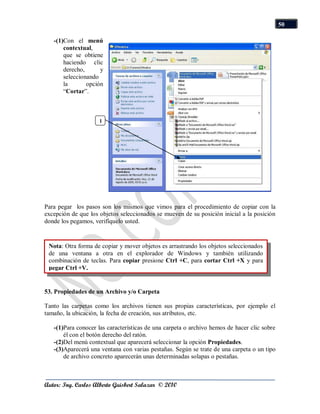 50

   -(1)Con el menú
       contextual,
       que se obtiene
       haciendo clic
       derecho,      y
       seleccionando
       la       opción
       “Cortar”.



                     1




Para pegar los pasos son los mismos que vimos para el procedimiento de copiar con la
excepción de que los objetos seleccionados se mueven de su posición inicial a la posición
donde los pegamos, verifíquelo usted.


  Nota: Otra forma de copiar y mover objetos es arrastrando los objetos seleccionados
  de una ventana a otra en el explorador de Windows y también utilizando
Propiedades de las Carpetas ycopiar presione Ctrl +C, para cortar Ctrl +X y para
  combinación de teclas. Para Archivos
T pegar Ctrl +V.


53. Propiedades de un Archivo y/o Carpeta

Tanto las carpetas como los archivos tienen sus propias características, por ejemplo el
tamaño, la ubicación, la fecha de creación, sus atributos, etc.

   -(1)Para conocer las características de una carpeta o archivo hemos de hacer clic sobre
       él con el botón derecho del ratón.
   -(2)Del menú contextual que aparecerá seleccionar la opción Propiedades.
   -(3)Aparecerá una ventana con varias pestañas. Según se trate de una carpeta o un tipo
       de archivo concreto aparecerán unas determinadas solapas o pestañas.



Autor: Ing. Carlos Alberto Guisbert Salazar © 2010
 