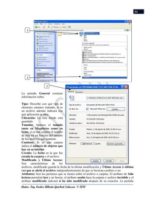 51




    1




    2


                     3

La pestaña General contiene
información sobre:

Tipo: Describe con qué tipo de
elemento estamos tratando, si es
un archivo además indicará con
qué aplicación se abre.
Ubicación: La ruta donde está
guardado
Tamaño: Aparece el tamaño
tanto en Megabytes como en
bytes, si es una carpeta el tamaño
de esta irá en función del tamaño
de los archivos que contiene.
Contiene: Si es una carpeta
indica el número de objetos que
hay en su interior.
Creado: La fecha en la que fue
creada la carpeta o el archivo.
Modificado y Último Acceso:
Son características de los
archivos, modificado guarda la fecha de la última modificación y Último Acceso la última
vez que se abrió el archivo independientemente de que se hicieran cambios o no.
Atributos: Son los permisos que se tienen sobre el archivo o carpeta. El atributo de Sólo
lectura permitirá leer y no borrar, el atributo oculto hace la carpeta o archivo invisible y el
atributo modificado indicará si ha sido modificado después de su creación. La pestaña
Autor: Ing. Carlos Alberto Guisbert Salazar © 2010
 