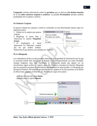 52

Compartir contiene información sobre los permisos que se ofrecen a los demás usuarios
de la red sobre nuestras carpetas o archivos. La pestaña Personalizar permite cambiar
propiedades de la carpeta o archivo.


54. Ordenar Carpetas

Si quieres ordenar las carpetas y archivos contenidos en una determinada carpeta sigue los
siguientes pasos:
1. Sitúate en la carpeta que quieres
 ordenar
2. Despliega el menú Ver y
 selecciona la opción Organizar
 Iconos.
3. Al desplegarse         el    menú
 aparecerán los diferentes campos
 por los que podrás ordenar.
 Selecciona el que quieras, por ejemplo por Tamaño.

55. La Búsqueda

Los ordenadores de hoy en día permiten almacenar gran cantidad de información por lo que
se aconseja tenerla bien clasificada si después queremos encontrarla con cierta facilidad.
Aunque tengamos muy bien clasificada la información puede que alguna vez no
encontremos algún archivo o carpeta, para ello Windows incorpora la función Búsqueda
que nos permitirá encontrar la información que deseemos lo antes posible. La búsqueda que
incorpora Windows XP también nos permite buscar equipos en la red, personas en la libreta
de direcciones, páginas en Internet, etc. Para buscar sigue estos pasos:

   -(1)Pulsa el botón del menú Inicio
   -(2)Selecciona la opción Buscar

                2




                1




Autor: Ing. Carlos Alberto Guisbert Salazar © 2010
 