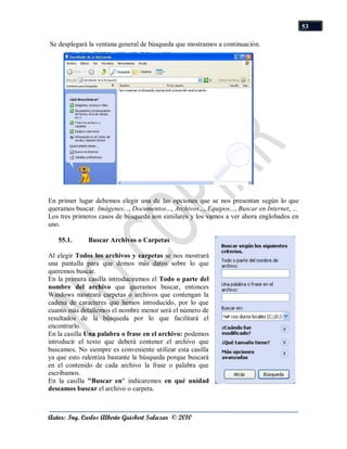 53

Se desplegará la ventana general de búsqueda que mostramos a continuación.




En primer lugar debemos elegir una de las opciones que se nos presentan según lo que
queramos buscar. Imágenes..., Documentos..., Archivos..., Equipos..., Buscar en Internet, ...
Los tres primeros casos de búsqueda son similares y los vamos a ver ahora englobados en
uno.

   55.1.      Buscar Archivos o Carpetas

Al elegir Todos los archivos y carpetas se nos mostrará
una pantalla para que demos más datos sobre lo que
queremos buscar.
En la primera casilla introduciremos el Todo o parte del
nombre del archivo que queramos buscar, entonces
Windows mostrará carpetas o archivos que contengan la
cadena de caracteres que hemos introducido, por lo que
cuanto más detallemos el nombre menor será el número de
resultados de la búsqueda por lo que facilitará el
encontrarlo.
En la casilla Una palabra o frase en el archivo: podemos
introducir el texto que deberá contener el archivo que
buscamos. No siempre es conveniente utilizar esta casilla
ya que esto ralentiza bastante la búsqueda porque buscará
en el contenido de cada archivo la frase o palabra que
escribamos.
En la casilla "Buscar en" indicaremos en qué unidad
deseamos buscar el archivo o carpeta.



Autor: Ing. Carlos Alberto Guisbert Salazar © 2010
 