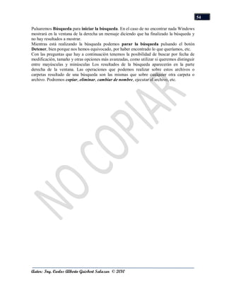 54

Pulsaremos Búsqueda para iniciar la búsqueda. En el caso de no encontrar nada Windows
mostrará en la ventana de la derecha un mensaje diciendo que ha finalizado la búsqueda y
no hay resultados a mostrar.
Mientras está realizando la búsqueda podemos parar la búsqueda pulsando el botón
Detener, bien porque nos hemos equivocado, por haber encontrado lo que queríamos, etc.
Con las preguntas que hay a continuación tenemos la posibilidad de buscar por fecha de
modificación, tamaño y otras opciones más avanzadas, como utilizar si queremos distinguir
entre mayúsculas y minúsculas Los resultados de la búsqueda aparecerán en la parte
derecha de la ventana. Las operaciones que podemos realizar sobre estos archivos o
carpetas resultado de una búsqueda son las mismas que sobre cualquier otra carpeta o
archivo. Podremos copiar, eliminar, cambiar de nombre, ejecutar el archivo, etc.




Autor: Ing. Carlos Alberto Guisbert Salazar © 2010
 