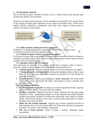 2

3. MANEJAR EL MOUSE
Hoy en día hay una gran variedad de ratones, con 2, 3, incluso hasta cuatro botones, pero
las funciones básicas son las mismas.

Puede usar el mouse para interactuar con los elementos de la pantalla, de la misma forma
en que usaría las manos para interactuar con los objetos del mundo físico. Puede mover
objetos, abrirlos, cambiarlos o eliminarlos, entre otras cosas. Agarre el mouse como se
muestra en la figura, sin levantarlo.

                                                                    Botón Derecho o Clic
     Botón Izquierdo o Clic
                                                                   Derecho. De ahora en
    Izquierdo. De ahora en
                                                                  adelante se llamara CLIC
   adelante se llamara: CLIC.
                                                                        DERECHO.




    3.1. Utilice el mouse (ratón) para mover el puntero.
El puntero es la flecha que aparece en la pantalla. Para moverlo, coloque la mano
en el mouse y muévalo sobre una superficie plana.
    3.2. Cambiar de lugar el mouse si se queda sin espacio.
Si al mover el mouse llega a una posición en la que resulta incomodo utilizarlo, levántelo y
colóquelo en un lugar más cómodo. Tenga en cuenta que el puntero solo se mueve al mover
el mouse sobre una superficie plana.
    3.3. Aprender a hacer clic con el mouse.
Para seleccionar un elemento de la pantalla, puede situar el puntero sobre el mismo y
presionar y liberar el botón primario del mouse. Esto se denomina hacer clic.
        El botón Izquierdo. Es el más utilizado porque con él seleccionaremos los objetos.
        El botón del medio o la ruedecilla se utiliza para desplazarse hacia arriba o hacia
        abajo. A veces para que tenga efecto tenemos que pinchar en el área donde nos
        queremos desplazar.
        El botón derecho se utiliza para desplegar el menú contextual, este menú recibe
        este nombre porque en función del objeto seleccionado el menú contendrá unas
        opciones u otras.
    3.4. Las funciones del ratón:
        El clic con el botón izquierdo. Se realiza con el botón izquierdo del ratón, significa
        pulsar el botón y soltarlo, sirve para seleccionar objetos.
        Pinchar y arrastrar. Significa presionar el botón izquierdo del ratón para luego
        desplazar el ratón manteniendo pulsado ese botón izquierdo para luego liberarlo
        dejando de presionar tal botón. Se utiliza para seleccionar varios objetos al mismo
        tiempo. Para hacerlo pinchar en una zona y arrastrar hasta seleccionar los objetos
        deseados, luego soltar el botón.
        Doble clic con el botón izquierdo. Significa que el botón izquierdo del ratón se
        debe presionar dos veces en sucesión rápida. Se utiliza para ejecutar los programas
        asociados a los iconos y abrir carpetas o programas.
        Clic con el botón derecho. Pulsar el botón y soltarlo. Despliega menús
        contextuales.

Autor: Ing. Carlos Alberto Guisbert Salazar © 2010
 