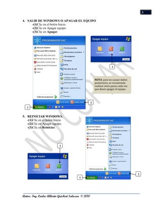 3

4. SALIR DE WINDOWS O APAGAR EL EQUIPO
     -(1)Clic en el botón Inicio.
     -(2)Clic en Apagar equipo.
     -(3)Clic en Apagar.




                                                                        3



                                                         NOTA: para no causar daños
                                                         posteriores, se recomienda
                                                         realizar estos pasos cada vez
                                                         que desee apagar el equipo.




                                                     2
   1


5. REINICIAR WINDOWS.
   -(1)Clic en el botón Inicio.
   -(2)Clic en Apagar equipo.
   -(3)Clic en Reiniciar.




                            3




                                                                                         2
                                          1




Autor: Ing. Carlos Alberto Guisbert Salazar © 2010
 