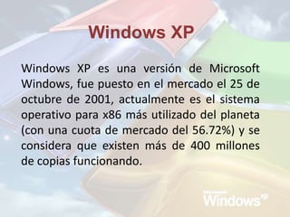 Windows XP Windows XP es una versión de Microsoft Windows, fue puesto en el mercado el 25 de octubre de 2001, actualmente es el sistema operativo para x86 más utilizado del planeta (con una cuota de mercado del 56.72%) y se considera que existen más de 400 millones de copias funcionando.  