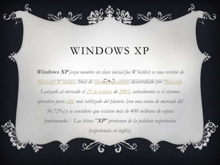 Windows XP Windows XP (cuyo nombre en clave inicial fue Whistler) es una versión de Microsoft Windows, línea de sistemas operativos desarrollado por Microsoft. Lanzado al mercado el 25 de octubre de 2001, actualmente es el sistema operativo para x86 más utilizado del planeta (con una cuota de mercado del 56.72%) y se considera que existen más de 400 millones de copias funcionando.[3] Las letras "XP" provienen de la palabra experiencia (experiencia en inglés). 