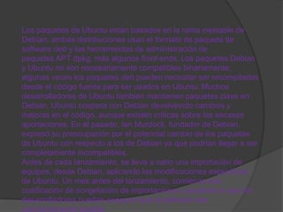 Los paquetes de Ubuntu están basados en la rama inestable de
Debían: ambas distribuciones usan el formato de paquete de
software deb y las herramientas de administración de
paquetes APT dpkg, más algunos front-ends. Los paquetes Debian
y Ubuntu no son necesariamente compatibles binariamente;
algunas veces los paquetes deb pueden necesitar ser recompilados
desde el código fuente para ser usados en Ubuntu. Muchos
desarrolladores de Ubuntu también mantienen paquetes clave en
Debian. Ubuntu coopera con Debian devolviendo cambios y
mejoras en el código, aunque existen críticas sobre las escasas
aportaciones. En el pasado, Ian Murdock, fundador de Debian,
expresó su preocupación por el potencial cambio de los paquetes
de Ubuntu con respecto a los de Debian ya que podrían llegar a ser
completamente incompatibles.
Antes de cada lanzamiento, se lleva a cabo una importación de
equipos, desde Debian, aplicando las modificaciones específicas
de Ubuntu. Un mes antes del lanzamiento, comienza una
codificación de congelación de importaciones, ayudando a que los
desarrolladores puedan asegurar que el software sea
suficientemente estable.
 