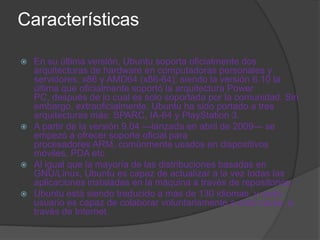 Características

 En su última versión, Ubuntu soporta oficialmente dos
  arquitecturas de hardware en computadoras personales y
  servidores: x86 y AMD64 (x86-64); siendo la versión 6.10 la
  última que oficialmente soportó la arquitectura Power
  PC, después de lo cual es solo soportada por la comunidad. Sin
  embargo, extraoficialmente, Ubuntu ha sido portado a tres
  arquitecturas más: SPARC, IA-64 y PlayStation 3.
 A partir de la versión 9.04 —lanzada en abril de 2009— se
  empezó a ofrecer soporte oficial para
  procesadores ARM, comúnmente usados en dispositivos
  móviles, PDA etc.
 Al igual que la mayoría de las distribuciones basadas en
  GNU/Linux, Ubuntu es capaz de actualizar a la vez todas las
  aplicaciones instaladas en la máquina a través de repositorios.
 Ubuntu está siendo traducido a más de 130 idiomas, y cada
  usuario es capaz de colaborar voluntariamente a esta causa, a
  través de Internet.
 