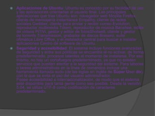  Aplicaciones de Ubuntu: Ubuntu es conocido por su facilidad de uso
  y las aplicaciones orientadas al usuario final. Las principales
  aplicaciones que trae Ubuntu son: navegador web Mozilla Firefox,
  cliente de mensajería instantánea Empathy, cliente de redes
  sociales Gwibber, cliente para enviar y recibir correo Evolution,
  reproductor multimedia Tótem, reproductor de música Banshee, editor
  de vídeos PiTiVi, gestor y editor de fotosShotwell, cliente y gestor
  de torrents Transmission, grabador de discos Brasero, suite
  ofimática Libre Office, y el instalador central para buscar e instalar
  aplicaciones Centro de software de Ubuntu.
 Seguridad y accesibilidad: El sistema incluye funciones avanzadas
  de seguridad y entre sus políticas se encuentra el no activar, de forma
  predeterminada, procesos latentes al momento de instalarse. Por eso
  mismo, no hay un cortafuegos predeterminado, ya que no existen
  servicios que puedan atentar a la seguridad del sistema. Para labores
  o tareas administrativas en la línea de comandos incluye una
  herramienta llamada sudo (de las siglas en inglés de Súper User do),
  con la que se evita el uso del usuario administrador.
  Posee accesibilidad e internacionalización, de modo que el sistema
  esté disponible para tanta gente como sea posible. Desde la versión
  5.04, se utiliza UTF-8 como codificación de caracteres
  predeterminado.
 