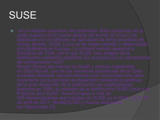 SUSE
    es un sistema operativo del ordenador. Está construido en la
    parte superior de la fuente abierta del kernel de Linux y se
    distribuye con el software de aplicación de otros proyectos de
    código abierto. SUSE Linux es de origen alemán y desarrollado
    principalmente en Europa. La primera versión apareció a
    principios de 1994, por lo que SUSE más antiguo de la
    distribución comercial existente. Es conocida por su herramienta
    de configuración YaST.
    Novell compró las marcas de SuSE y marcas registradas
    en 2003.Novell, uno de los miembros fundadores de la Open
    Invention Network, decidió informar a la comunidad una parte
    importante de su proceso de desarrollo mediante la apertura
    de la gran desarrollo de la distribución de colaboradores
    externos en 2005, la creación de la distribución SUSE Linux y el
    Proyecto pen SUSE. Novell emplea a más de
    500 desarrolladores que trabajan en SUSE en el 2004. [2] El 27
    de abril de 2011, Novell(SUSE y) fueron adquiridos
    por Attachmate [3].
 