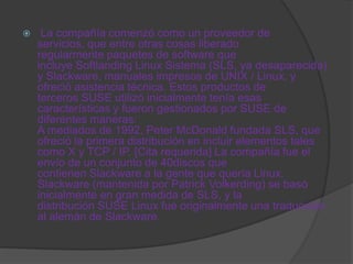     La compañía comenzó como un proveedor de
    servicios, que entre otras cosas liberado
    regularmente paquetes de software que
    incluye Softlanding Linux Sistema (SLS, ya desaparecida)
    y Slackware, manuales impresos de UNIX / Linux, y
    ofreció asistencia técnica. Estos productos de
    terceros SUSE utilizó inicialmente tenía esas
    características y fueron gestionados por SUSE de
    diferentes maneras:
    A mediados de 1992, Peter McDonald fundada SLS, que
    ofreció la primera distribución en incluir elementos tales
    como X y TCP / IP. [Cita requerida] La compañía fue el
    envío de un conjunto de 40discos que
    contienen Slackware a la gente que quería Linux.
    Slackware (mantenida por Patrick Volkerding) se basó
    inicialmente en gran medida de SLS, y la
    distribución SUSE Linux fue originalmente una traducción
    al alemán de Slackware.
 