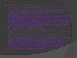    En 1994, Patrick Volkerding scripts se tradujeron,
    acompañando el original de distribución de SuSE Linux 1.0,
    que era una versión en alemán de Slackware, desarrollado en
    estrecha colaboración conVolkerding. Los disquetes se
    convirtieron en discos compactos.
    Para la construcción de su propia distribución de Linux SuSE los
    usa la distribución jurix (ahora difunto) como punto de
    partida. Este fue creado por Florian La Roche, quien se unió
    al equipo de SuSE, y comenzó a desarrollar YaST, instalador
    de la herramienta de configuración y que se convertiría en el
    punto central de la distribución [5].
    En 1996, la primera distribución bajo el nombre
    de SuSE Linux fue publicada en SuSE Linux 4.2. El número de
    versión ha causado mucha discusión: que debería haber
    sido más que una versión1.1, pero fue el comienzo de una
    nueva distribución. El número 4.2 es una referencia intencional
    a la respuesta a la "gran pregunta acerca de la Vida, el
    Universo y todo lo demás" de la h2g2novelas de ciencia
    ficción del escritor Inglés Douglas Adams:. La guía del
    autostopista a la galaxia primer número de versión de
    YaST, 0,42; vino de la misma fuente.
 