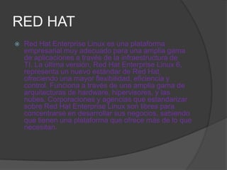RED HAT
   Red Hat Enterprise Linux es una plataforma
    empresarial muy adecuado para una amplia gama
    de aplicaciones a través de la infraestructura de
    TI. La última versión, Red Hat Enterprise Linux 6,
    representa un nuevo estándar de Red Hat,
    ofreciendo una mayor flexibilidad, eficiencia y
    control. Funciona a través de una amplia gama de
    arquitecturas de hardware, hipervisores, y las
    nubes. Corporaciones y agencias que estandarizar
    sobre Red Hat Enterprise Linux son libres para
    concentrarse en desarrollar sus negocios, sabiendo
    que tienen una plataforma que ofrece más de lo que
    necesitan.
 